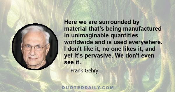 Here we are surrounded by material that's being manufactured in unimaginable quantities worldwide and is used everywhere. I don't like it, no one likes it, and yet it's pervasive. We don't even see it.