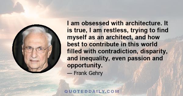 I am obsessed with architecture. It is true, I am restless, trying to find myself as an architect, and how best to contribute in this world filled with contradiction, disparity, and inequality, even passion and