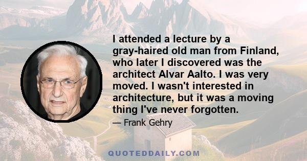 I attended a lecture by a gray-haired old man from Finland, who later I discovered was the architect Alvar Aalto. I was very moved. I wasn't interested in architecture, but it was a moving thing I've never forgotten.