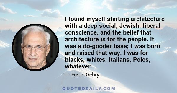 I found myself starting architecture with a deep social, Jewish, liberal conscience, and the belief that architecture is for the people. It was a do-gooder base; I was born and raised that way. I was for blacks, whites, 