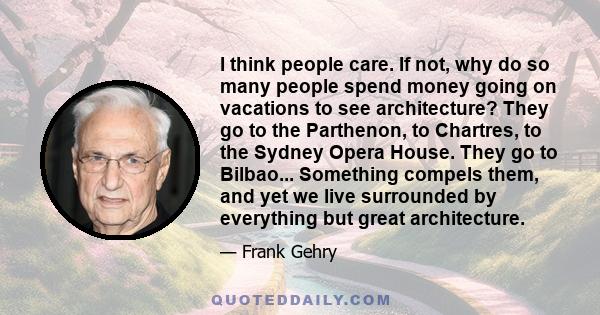 I think people care. If not, why do so many people spend money going on vacations to see architecture? They go to the Parthenon, to Chartres, to the Sydney Opera House. They go to Bilbao... Something compels them, and