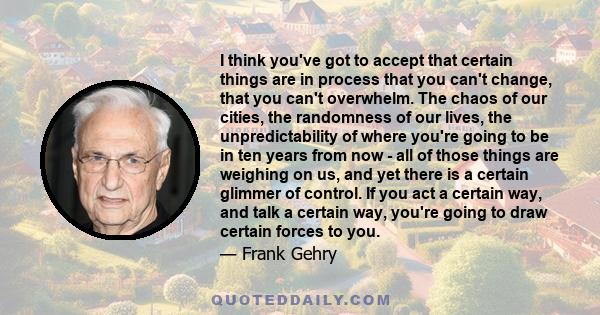 I think you've got to accept that certain things are in process that you can't change, that you can't overwhelm. The chaos of our cities, the randomness of our lives, the unpredictability of where you're going to be in