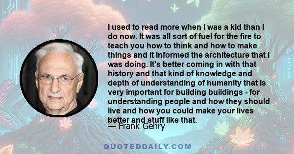 I used to read more when I was a kid than I do now. It was all sort of fuel for the fire to teach you how to think and how to make things and it informed the architecture that I was doing. It's better coming in with