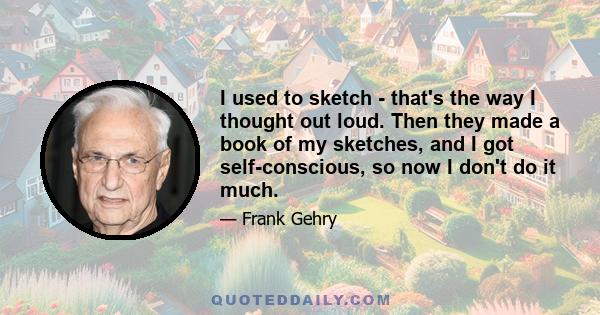 I used to sketch - that's the way I thought out loud. Then they made a book of my sketches, and I got self-conscious, so now I don't do it much.