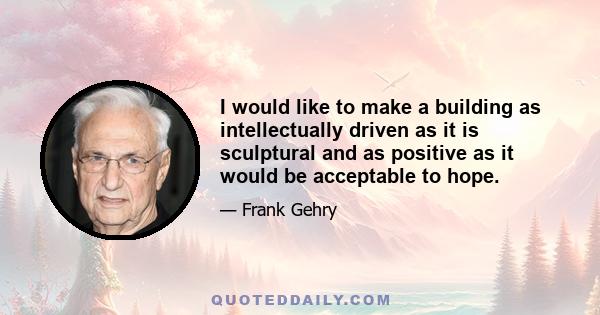 I would like to make a building as intellectually driven as it is sculptural and as positive as it would be acceptable to hope.