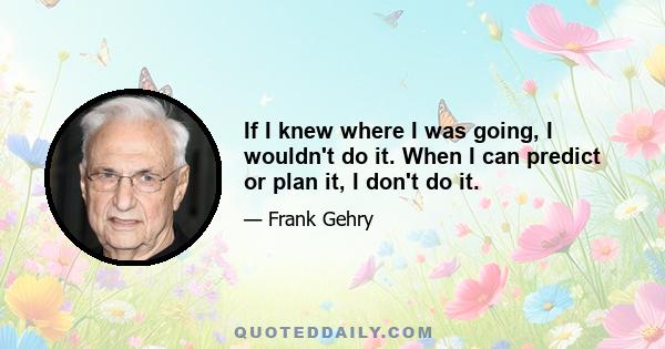 If I knew where I was going, I wouldn't do it. When I can predict or plan it, I don't do it.