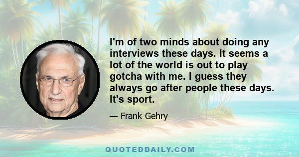 I'm of two minds about doing any interviews these days. It seems a lot of the world is out to play gotcha with me. I guess they always go after people these days. It's sport.