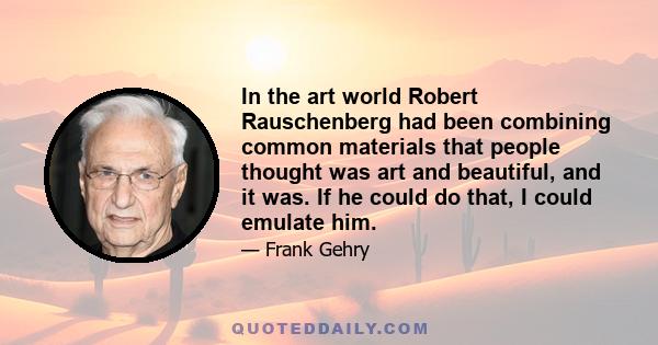 In the art world Robert Rauschenberg had been combining common materials that people thought was art and beautiful, and it was. If he could do that, I could emulate him.