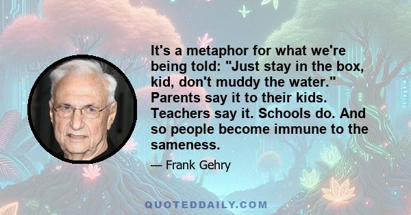 It's a metaphor for what we're being told: Just stay in the box, kid, don't muddy the water. Parents say it to their kids. Teachers say it. Schools do. And so people become immune to the sameness.