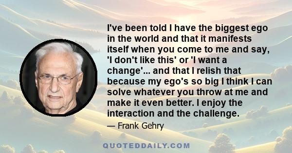 I've been told I have the biggest ego in the world and that it manifests itself when you come to me and say, 'I don't like this' or 'I want a change'... and that I relish that because my ego's so big I think I can solve 