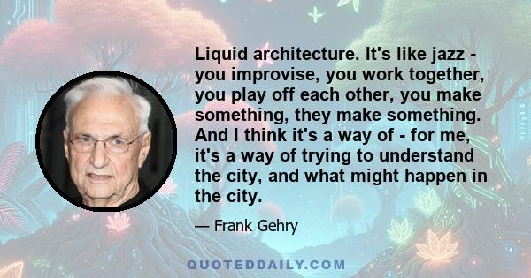 Liquid architecture. It's like jazz - you improvise, you work together, you play off each other, you make something, they make something. And I think it's a way of - for me, it's a way of trying to understand the city,