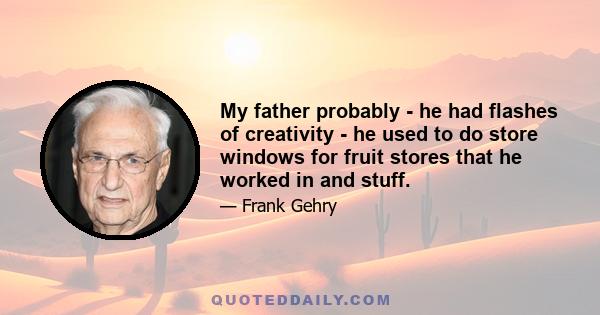 My father probably - he had flashes of creativity - he used to do store windows for fruit stores that he worked in and stuff.