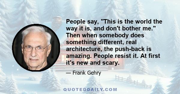 People say, This is the world the way it is, and don't bother me. Then when somebody does something different, real architecture, the push-back is amazing. People resist it. At first it's new and scary.