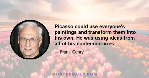 Picasso could use everyone's paintings and transform them into his own. He was using ideas from all of his contemporaries.