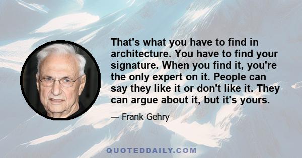 That's what you have to find in architecture. You have to find your signature. When you find it, you're the only expert on it. People can say they like it or don't like it. They can argue about it, but it's yours.