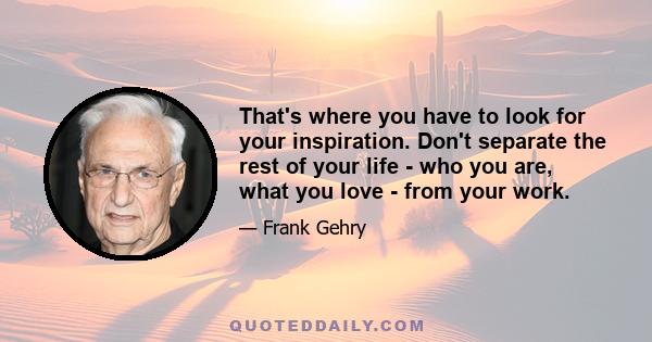 That's where you have to look for your inspiration. Don't separate the rest of your life - who you are, what you love - from your work.