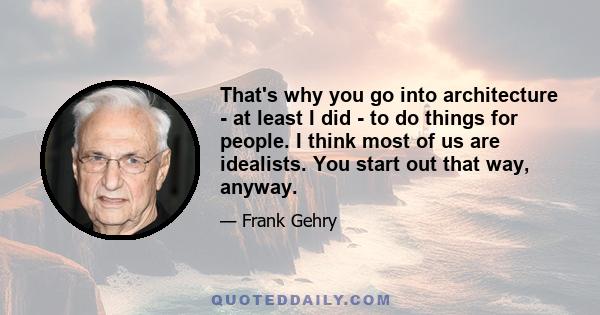 That's why you go into architecture - at least I did - to do things for people. I think most of us are idealists. You start out that way, anyway.