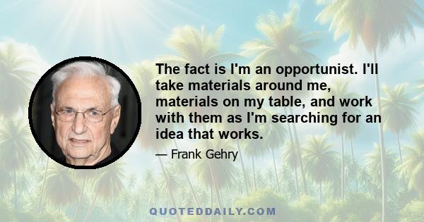 The fact is I'm an opportunist. I'll take materials around me, materials on my table, and work with them as I'm searching for an idea that works.