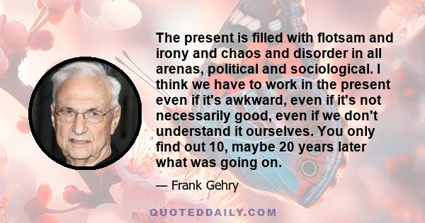 The present is filled with flotsam and irony and chaos and disorder in all arenas, political and sociological. I think we have to work in the present even if it's awkward, even if it's not necessarily good, even if we