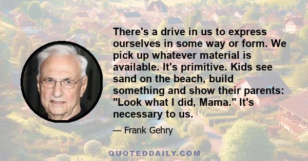 There's a drive in us to express ourselves in some way or form. We pick up whatever material is available. It's primitive. Kids see sand on the beach, build something and show their parents: Look what I did, Mama. It's