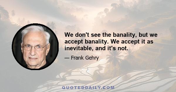 We don't see the banality, but we accept banality. We accept it as inevitable, and it's not.