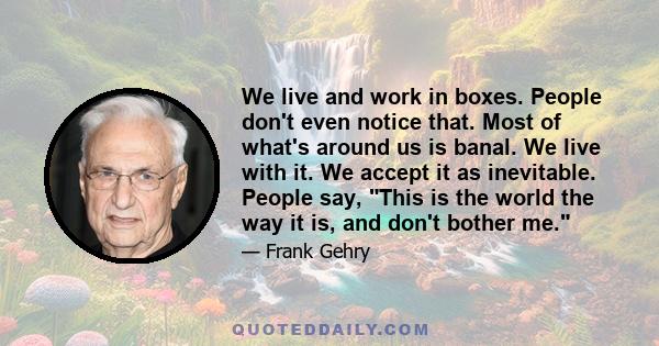 We live and work in boxes. People don't even notice that. Most of what's around us is banal. We live with it. We accept it as inevitable. People say, This is the world the way it is, and don't bother me.