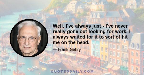 Well, I've always just - I've never really gone out looking for work. I always waited for it to sort of hit me on the head.