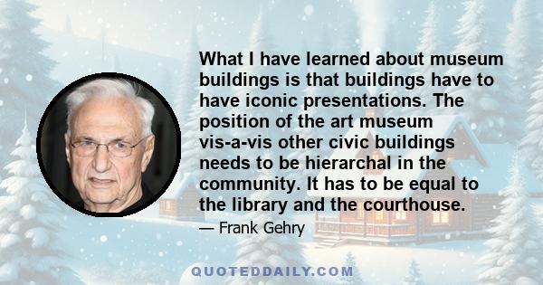 What I have learned about museum buildings is that buildings have to have iconic presentations. The position of the art museum vis-a-vis other civic buildings needs to be hierarchal in the community. It has to be equal