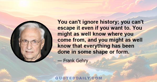 You can't ignore history; you can't escape it even if you want to. You might as well know where you come from, and you might as well know that everything has been done in some shape or form.