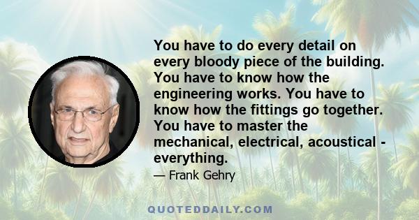 You have to do every detail on every bloody piece of the building. You have to know how the engineering works. You have to know how the fittings go together. You have to master the mechanical, electrical, acoustical -