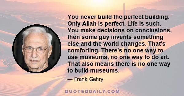 You never build the perfect building. Only Allah is perfect. Life is such. You make decisions on conclusions, then some guy invents something else and the world changes. That's comforting. There's no one way to use