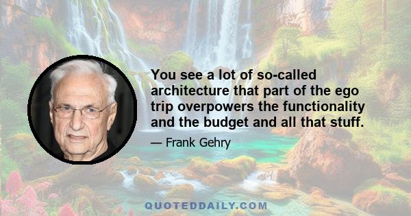 You see a lot of so-called architecture that part of the ego trip overpowers the functionality and the budget and all that stuff.