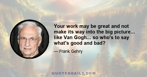 Your work may be great and not make its way into the big picture... like Van Gogh... so who's to say what's good and bad?