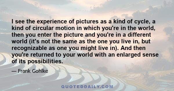 I see the experience of pictures as a kind of cycle, a kind of circular motion in which you're in the world, then you enter the picture and you're in a different world (it's not the same as the one you live in, but