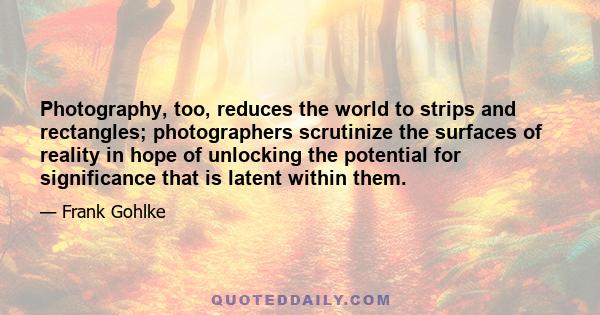 Photography, too, reduces the world to strips and rectangles; photographers scrutinize the surfaces of reality in hope of unlocking the potential for significance that is latent within them.