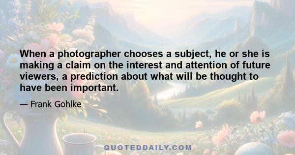 When a photographer chooses a subject, he or she is making a claim on the interest and attention of future viewers, a prediction about what will be thought to have been important.