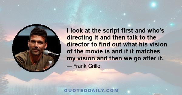 I look at the script first and who's directing it and then talk to the director to find out what his vision of the movie is and if it matches my vision and then we go after it.