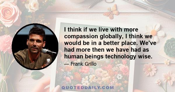 I think if we live with more compassion globally, I think we would be in a better place. We've had more then we have had as human beings technology wise.