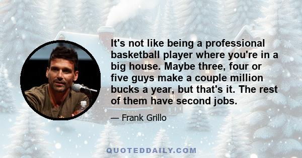 It's not like being a professional basketball player where you're in a big house. Maybe three, four or five guys make a couple million bucks a year, but that's it. The rest of them have second jobs.