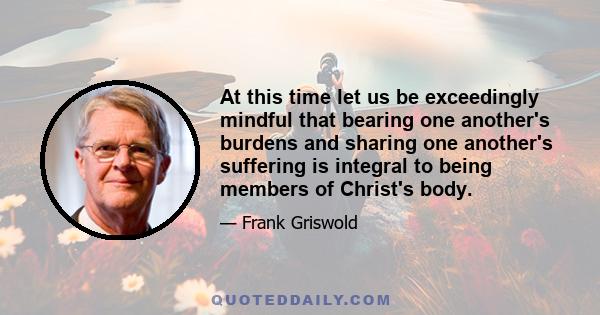 At this time let us be exceedingly mindful that bearing one another's burdens and sharing one another's suffering is integral to being members of Christ's body.