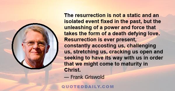 The resurrection is not a static and an isolated event fixed in the past, but the unleashing of a power and force that takes the form of a death defying love. Resurrection is ever present, constantly accosting us,