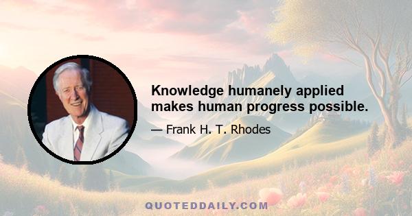 Knowledge humanely applied makes human progress possible.