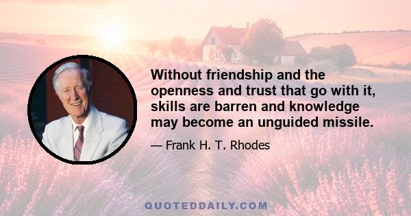 Without friendship and the openness and trust that go with it, skills are barren and knowledge may become an unguided missile.