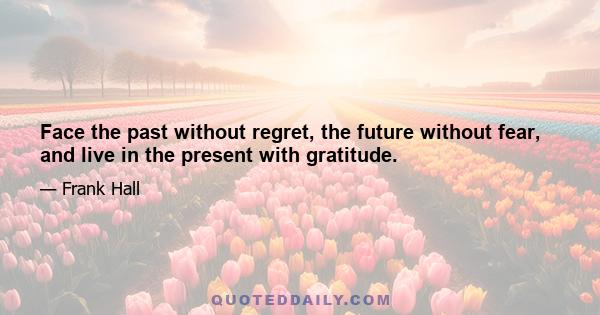 Face the past without regret, the future without fear, and live in the present with gratitude.