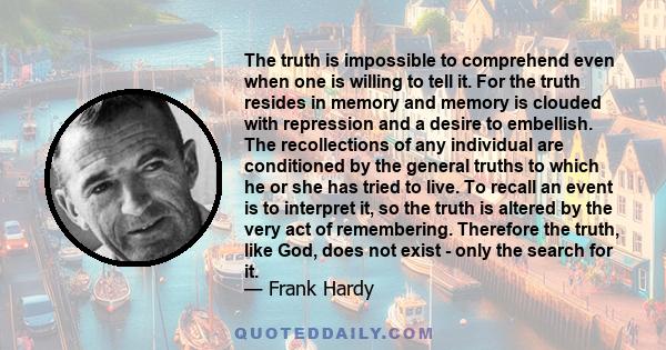 The truth is impossible to comprehend even when one is willing to tell it. For the truth resides in memory and memory is clouded with repression and a desire to embellish. The recollections of any individual are