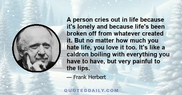 A person cries out in life because it's lonely and because life's been broken off from whatever created it. But no matter how much you hate life, you love it too. It's like a caldron boiling with everything you have to