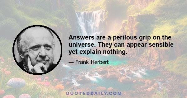 Answers are a perilous grip on the universe. They can appear sensible yet explain nothing.