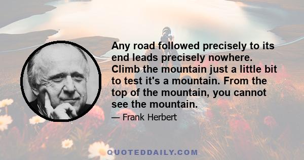 Any road followed precisely to its end leads precisely nowhere. Climb the mountain just a little bit to test it's a mountain. From the top of the mountain, you cannot see the mountain.