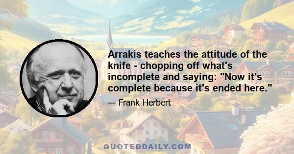 Arrakis teaches the attitude of the knife - chopping off what's incomplete and saying: Now it's complete because it's ended here.