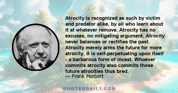 Atrocity is recognized as such by victim and predator alike, by all who learn about it at whatever remove. Atrocity has no excuses, no mitigating argument. Atrocity never balances or rectifies the past. Atrocity merely